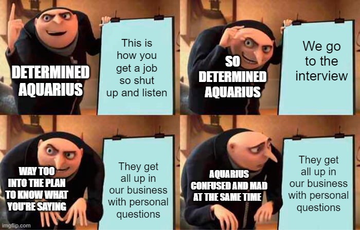 Gru's Plan Meme | This is how you get a job so shut up and listen; We go to the interview; SO DETERMINED AQUARIUS; DETERMINED AQUARIUS; They get all up in our business with personal questions; They get all up in our business with personal questions; WAY TOO INTO THE PLAN TO KNOW WHAT YOU'RE SAYING; AQUARIUS CONFUSED AND MAD AT THE SAME TIME | image tagged in memes,gru's plan | made w/ Imgflip meme maker