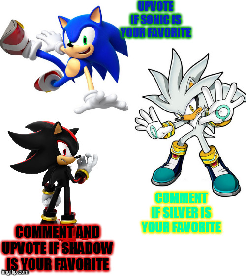 Who is your favorite? | UPVOTE IF SONIC IS YOUR FAVORITE; COMMENT IF SILVER IS YOUR FAVORITE; COMMENT AND UPVOTE IF SHADOW IS YOUR FAVORITE | image tagged in blank white template,sonic the hedgehog,shadow the hedgehog,oh wow are you actually reading these tags | made w/ Imgflip meme maker