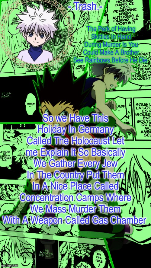 Gon And Killua Temp :D | So we Have This Holiday In Germany Called The Holocaust Let me Explain It So Basically We Gather Every Jew In The Country Put Them In A Nice Place Called Concentration Camps Where We Mass Murder Them With A Weapon Called Gas Chamber | image tagged in gon and killua temp d | made w/ Imgflip meme maker