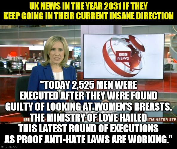 Why do anti-hate laws always result in government tyranny? Sorry dumb question. | UK NEWS IN THE YEAR 2031 IF THEY KEEP GOING IN THEIR CURRENT INSANE DIRECTION; "TODAY 2,525 MEN WERE EXECUTED AFTER THEY WERE FOUND GUILTY OF LOOKING AT WOMEN'S BREASTS. THE MINISTRY OF LOVE HAILED THIS LATEST ROUND OF EXECUTIONS AS PROOF ANTI-HATE LAWS ARE WORKING." | image tagged in bbc newsflash,hate,outrage,liberal hypocrisy,tyranny | made w/ Imgflip meme maker