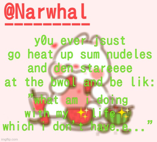 aEugH. Itdobetasty doe | y0u ever jsust go heat up sum nudeles and den stareeee at the bwol and be lik:; "what am i doing with my ✨life✨ which i don't have.e..." | image tagged in narwhal announcement temp | made w/ Imgflip meme maker