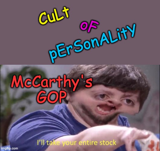 Nothing is as fun as a cult! Secret handshakes! Sweet costumes! Wild dogma! | CuLt; oF; pErSonALitY; McCarthy's
GOP | image tagged in i'll take your entire stock,gop,cult,donald trump | made w/ Imgflip meme maker