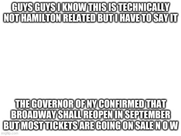 B R O A D  W A Y A L E R T | GUYS GUYS I KNOW THIS IS TECHNICALLY NOT HAMILTON RELATED BUT I HAVE TO SAY IT; THE GOVERNOR OF NY CONFIRMED THAT BROADWAY SHALL REOPEN IN SEPTEMBER BUT MOST TICKETS ARE GOING ON SALE N O W | image tagged in blank white template | made w/ Imgflip meme maker
