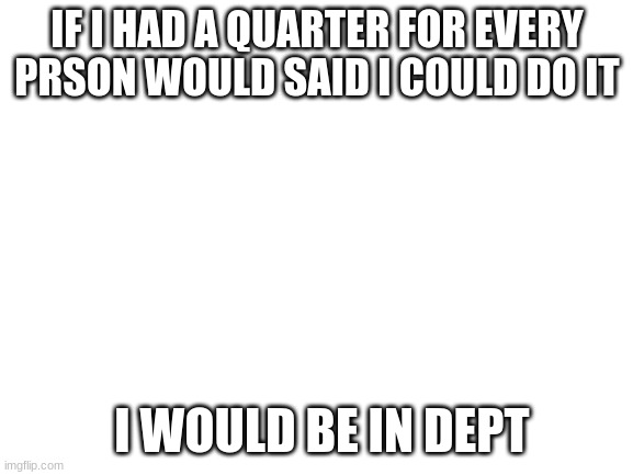 Blank White Template | IF I HAD A QUARTER FOR EVERY PRSON WOULD SAID I COULD DO IT; I WOULD BE IN DEPT | image tagged in blank white template | made w/ Imgflip meme maker