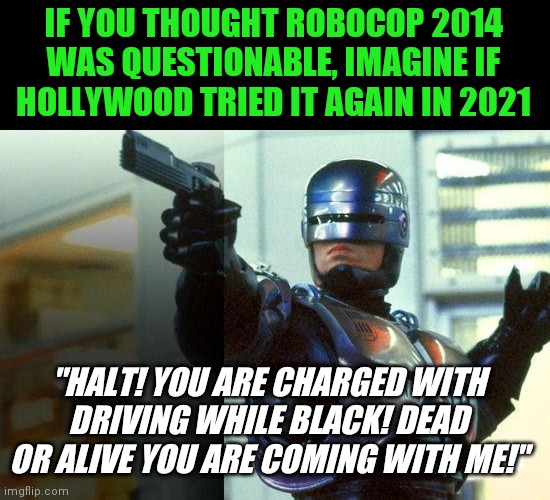 I think the odds Robocop would be written as a racist white villian in 2021 would be about.....100% no make that 200% | IF YOU THOUGHT ROBOCOP 2014 WAS QUESTIONABLE, IMAGINE IF HOLLYWOOD TRIED IT AGAIN IN 2021; "HALT! YOU ARE CHARGED WITH DRIVING WHILE BLACK! DEAD OR ALIVE YOU ARE COMING WITH ME!" | image tagged in robocop,hollywood liberals,so glad i grew up with this | made w/ Imgflip meme maker