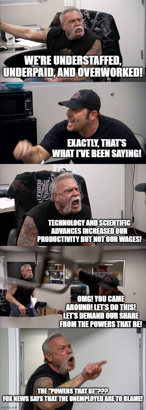 BLAME THE UNEMPLOYED | WE'RE UNDERSTAFFED, UNDERPAID, AND OVERWORKED! EXACTLY, THAT'S WHAT I'VE BEEN SAYING! TECHNOLOGY AND SCIENTIFIC ADVANCES INCREASED OUR PRODUCTIVITY BUT NOT OUR WAGES! OMG! YOU CAME AROUND! LET'S DO THIS! LET'S DEMAND OUR SHARE FROM THE POWERS THAT BE! THE "POWERS THAT BE"???
FOX NEWS SAYS THAT THE UNEMPLOYED ARE TO BLAME! | image tagged in memes,american chopper argument | made w/ Imgflip meme maker