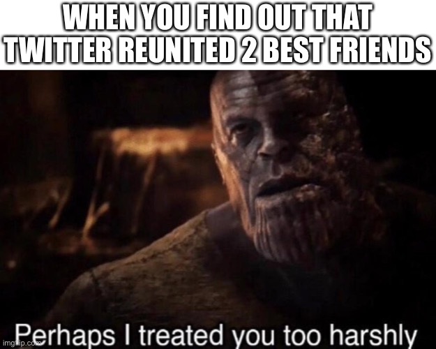 Making memes on online class goes brrr | WHEN YOU FIND OUT THAT TWITTER REUNITED 2 BEST FRIENDS | image tagged in perhaps i treated you too harshly,twitter,bff,wholesome | made w/ Imgflip meme maker