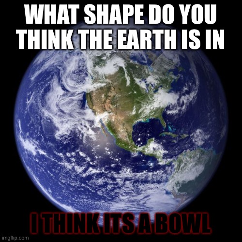 ITS FLAT ON THE TOP AND ROUND ON THE BOTTOM | WHAT SHAPE DO YOU THINK THE EARTH IS IN; I THINK ITS A BOWL | image tagged in earth | made w/ Imgflip meme maker