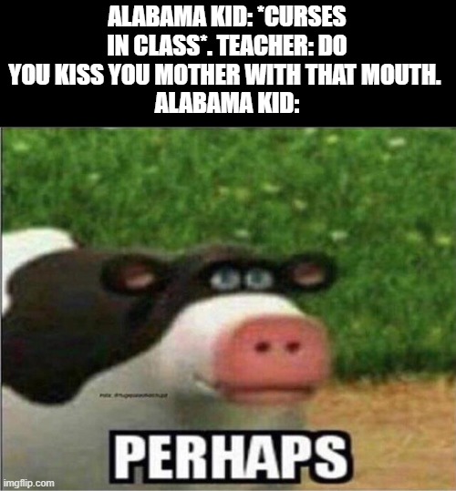 i found time to make this so........ yeah | ALABAMA KID: *CURSES IN CLASS*. TEACHER: DO YOU KISS YOU MOTHER WITH THAT MOUTH. 
ALABAMA KID: | image tagged in perhaps cow | made w/ Imgflip meme maker