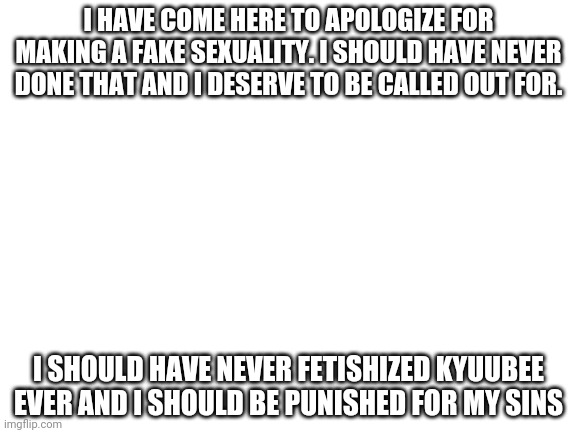 Apology | I HAVE COME HERE TO APOLOGIZE FOR MAKING A FAKE SEXUALITY. I SHOULD HAVE NEVER DONE THAT AND I DESERVE TO BE CALLED OUT FOR. I SHOULD HAVE NEVER FETISHIZED KYUUBEE EVER AND I SHOULD BE PUNISHED FOR MY SINS | image tagged in blank white template | made w/ Imgflip meme maker