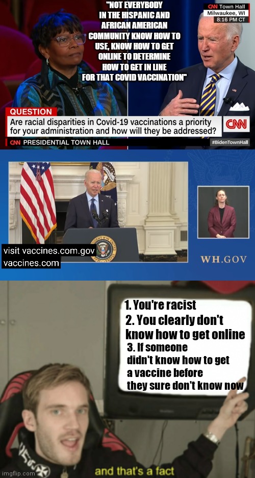Vist vaccine.com.gov | "NOT EVERYBODY IN THE HISPANIC AND AFRICAN AMERICAN COMMUNITY KNOW HOW TO USE, KNOW HOW TO GET ONLINE TO DETERMINE HOW TO GET IN LINE FOR THAT COVID VACCINATION"; 1. You're racist; 2. You clearly don't know how to get online; 3. If someone didn't know how to get a vaccine before they sure don't know now | image tagged in and that's a fact,biden,racist,joe biden,covid-19 | made w/ Imgflip meme maker