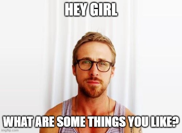 Hey Girl |  HEY GIRL; WHAT ARE SOME THINGS YOU LIKE? | image tagged in ryan gosling hey girl,girl | made w/ Imgflip meme maker
