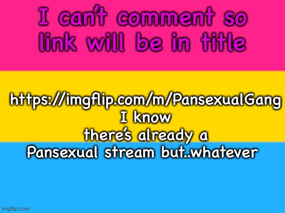 https://imgflip.com/m/PansexualGang | I can’t comment so link will be in title; https://imgflip.com/m/PansexualGang
I know there’s already a Pansexual stream but..whatever | image tagged in pansexual flag | made w/ Imgflip meme maker