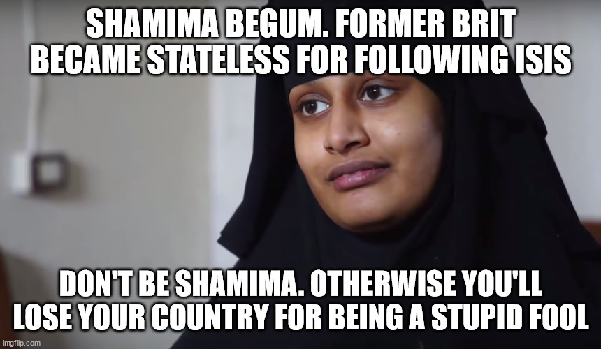 An example of a fool who moves to another country inspired by ISIS | SHAMIMA BEGUM. FORMER BRIT BECAME STATELESS FOR FOLLOWING ISIS; DON'T BE SHAMIMA. OTHERWISE YOU'LL LOSE YOUR COUNTRY FOR BEING A STUPID FOOL | image tagged in shamima begum,isis jihad terrorists,british | made w/ Imgflip meme maker