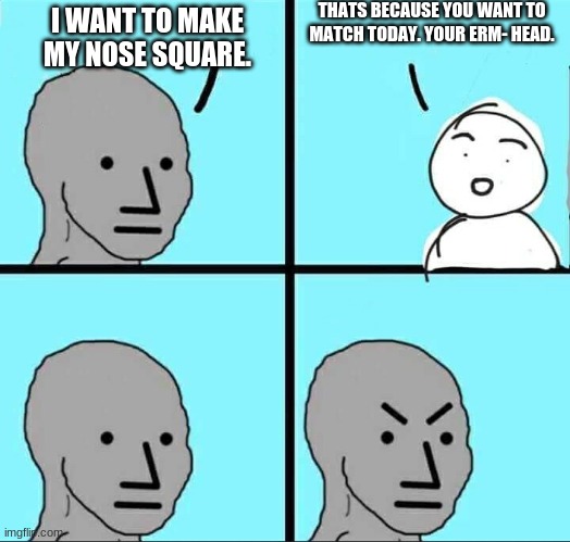 The square man. | THATS BECAUSE YOU WANT TO MATCH TODAY. YOUR ERM- HEAD. I WANT TO MAKE MY NOSE SQUARE. | image tagged in npc meme | made w/ Imgflip meme maker