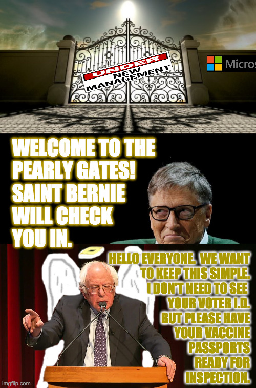 If you're a Conservative, please stand off to the side a bit?  Thank you  ( : | WELCOME TO THE
PEARLY GATES!
SAINT BERNIE
WILL CHECK
YOU IN. HELLO EVERYONE.  WE WANT
TO KEEP THIS SIMPLE.
I DON'T NEED TO SEE 
YOUR VOTER I.D.
BUT PLEASE HAVE
YOUR VACCINE
PASSPORTS
READY FOR
INSPECTION. | image tagged in memes,pearly bill gates,bernie sanders,vaccine passports,voter id,under new management | made w/ Imgflip meme maker