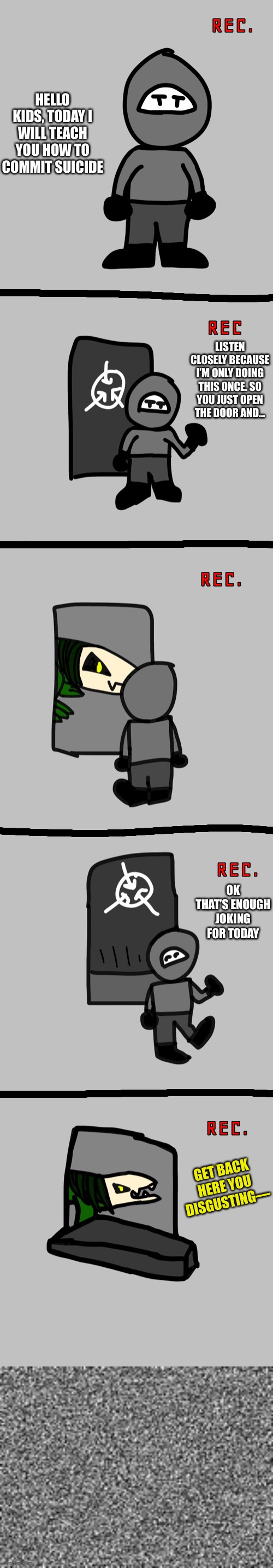 So I pissed 682 off today | HELLO KIDS, TODAY I WILL TEACH YOU HOW TO COMMIT SUICIDE; LISTEN CLOSELY BECAUSE I’M ONLY DOING THIS ONCE. SO YOU JUST OPEN THE DOOR AND... OK THAT’S ENOUGH JOKING FOR TODAY; GET BACK HERE YOU DISGUSTING— | made w/ Imgflip meme maker