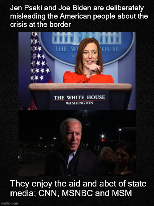 Jen Psaki and Joe Biden are deliberately misleading America | Jen Psaki and Joe Biden are deliberately 
misleading the American people about the 
crisis at the border; They enjoy the aid and abet of state 
media; CNN, MSNBC and MSM | image tagged in politics | made w/ Imgflip meme maker