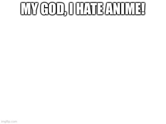 Blank White Template | MY GOD, I HATE ANIME! | image tagged in blank white template | made w/ Imgflip meme maker