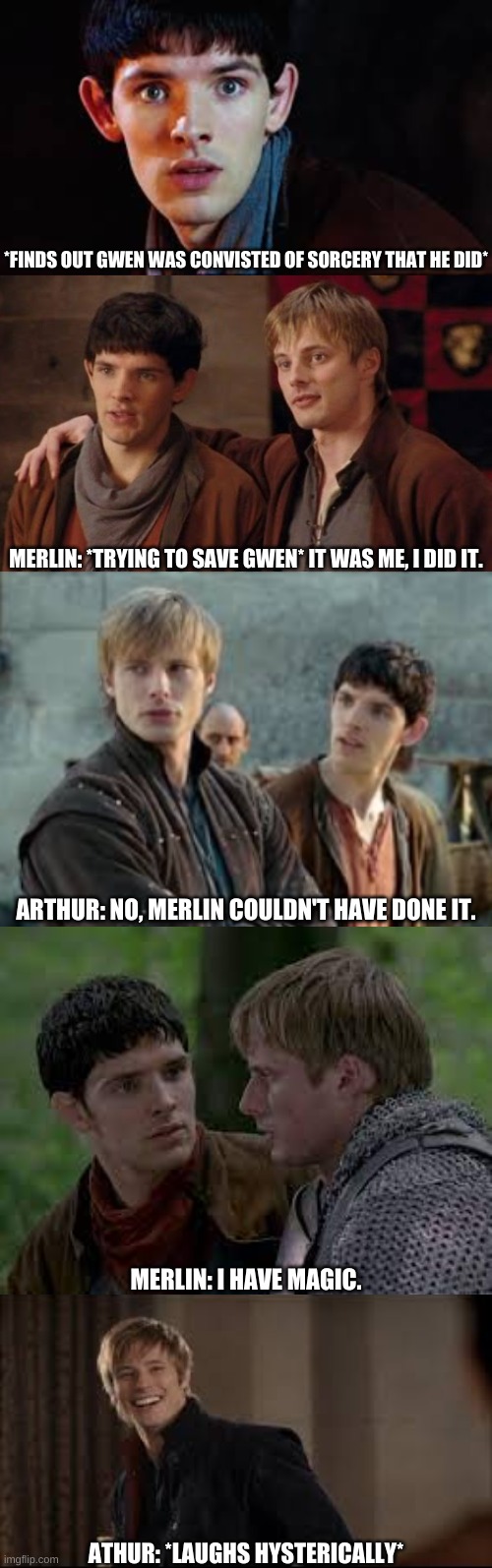 Arthur and Merlin | *FINDS OUT GWEN WAS CONVISTED OF SORCERY THAT HE DID*; MERLIN: *TRYING TO SAVE GWEN* IT WAS ME, I DID IT. ARTHUR: NO, MERLIN COULDN'T HAVE DONE IT. MERLIN: I HAVE MAGIC. ATHUR: *LAUGHS HYSTERICALLY* | image tagged in arthur,merlin,magic | made w/ Imgflip meme maker