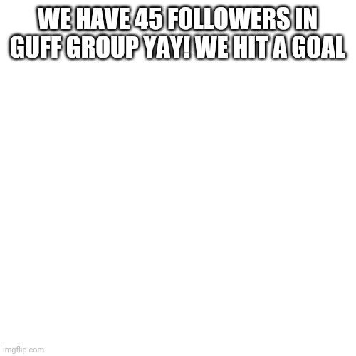 Blank Transparent Square Meme | WE HAVE 45 FOLLOWERS IN GUFF GROUP YAY! WE HIT A GOAL | image tagged in memes,blank transparent square | made w/ Imgflip meme maker