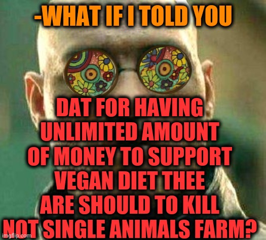 -As it keep going. | DAT FOR HAVING UNLIMITED AMOUNT OF MONEY TO SUPPORT VEGAN DIET THEE ARE SHOULD TO KILL NOT SINGLE ANIMALS FARM? -WHAT IF I TOLD YOU | image tagged in acid kicks in morpheus,vegan4life,funny animals,diet coke,you became the very thing you swore to destroy,what if i told you | made w/ Imgflip meme maker