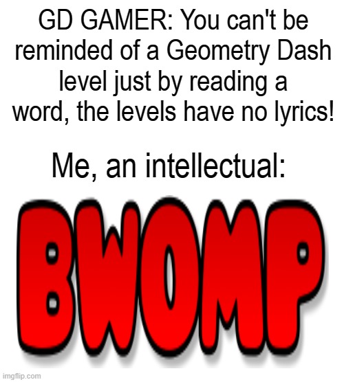 GD GAMER: You can't be reminded of a Geometry Dash level just by reading a word, the levels have no lyrics! Me, an intellectual: | image tagged in geometry dash,me an intellectual | made w/ Imgflip meme maker