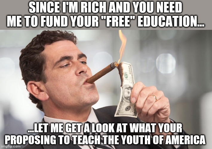The rich may soon have a real warranted interest if they are expected to pay for all of these social agendas | SINCE I'M RICH AND YOU NEED ME TO FUND YOUR "FREE" EDUCATION... ...LET ME GET A LOOK AT WHAT YOUR PROPOSING TO TEACH THE YOUTH OF AMERICA | image tagged in rich man,socialism,big government,biden | made w/ Imgflip meme maker