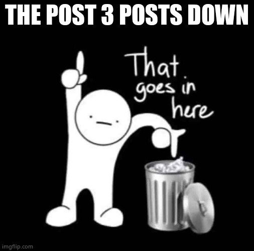 that goes in here | THE POST 3 POSTS DOWN | image tagged in that goes in here | made w/ Imgflip meme maker