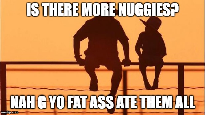 nuggies | IS THERE MORE NUGGIES? NAH G YO FAT ASS ATE THEM ALL | image tagged in nuggies dad plz with dad and son | made w/ Imgflip meme maker