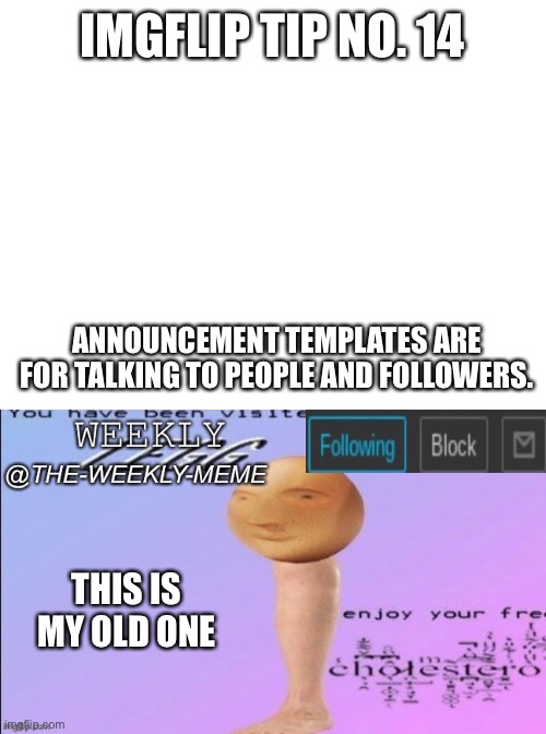 Imgflip tip no. 14 | IMGFLIP TIP NO. 14; ANNOUNCEMENT TEMPLATES ARE FOR TALKING TO PEOPLE AND FOLLOWERS. THIS IS MY OLD ONE | image tagged in blank white template,weekly meme announcement | made w/ Imgflip meme maker