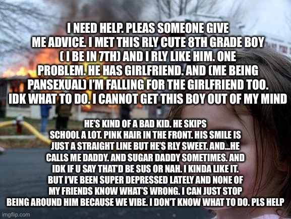 Disaster Girl | I NEED HELP. PLEAS SOMEONE GIVE ME ADVICE. I MET THIS RLY CUTE 8TH GRADE BOY ( I BE IN 7TH) AND I RLY LIKE HIM. ONE PROBLEM. HE HAS GIRLFRIEND. AND (ME BEING PANSEXUAL) I’M FALLING FOR THE GIRLFRIEND TOO. IDK WHAT TO DO. I CANNOT GET THIS BOY OUT OF MY MIND; HE’S KIND OF A BAD KID. HE SKIPS SCHOOL A LOT. PINK HAIR IN THE FRONT. HIS SMILE IS JUST A STRAIGHT LINE BUT HE’S RLY SWEET. AND...HE CALLS ME DADDY. AND SUGAR DADDY SOMETIMES. AND IDK IF U SAY THAT’D BE SUS OR NAH. I KINDA LIKE IT. BUT I’VE BEEN SUPER DEPRESSED LATELY AND NONE OF MY FRIENDS KNOW WHAT’S WRONG. I CAN JUST STOP BEING AROUND HIM BECAUSE WE VIBE. I DON’T KNOW WHAT TO DO. PLS HELP | image tagged in memes,disaster girl | made w/ Imgflip meme maker