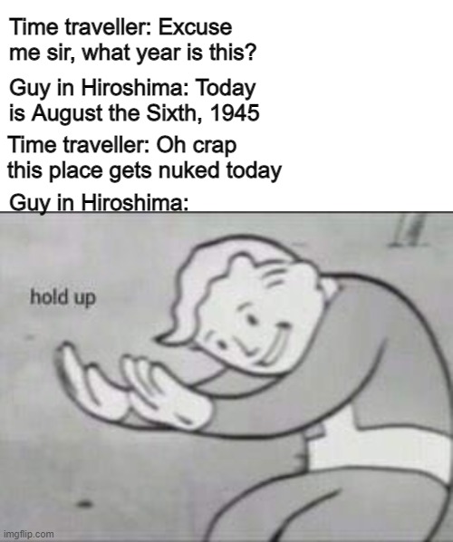 Not a nice thought. | Time traveller: Excuse me sir, what year is this? Guy in Hiroshima: Today is August the Sixth, 1945; Guy in Hiroshima:; Time traveller: Oh crap this place gets nuked today | image tagged in fallout hold up,meme,juicy meme,dethbot,nuclear bomb | made w/ Imgflip meme maker