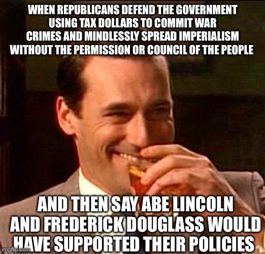 Yeah, right | WHEN REPUBLICANS DEFEND THE GOVERNMENT USING TAX DOLLARS TO COMMIT WAR CRIMES AND MINDLESSLY SPREAD IMPERIALISM WITHOUT THE PERMISSION OR COUNCIL OF THE PEOPLE; AND THEN SAY ABE LINCOLN AND FREDERICK DOUGLASS WOULD HAVE SUPPORTED THEIR POLICIES | image tagged in drinking guy | made w/ Imgflip meme maker