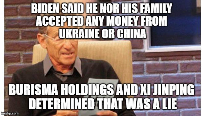 maury povich | BIDEN SAID HE NOR HIS FAMILY 
ACCEPTED ANY MONEY FROM 
UKRAINE OR CHINA; BURISMA HOLDINGS AND XI JINPING 
DETERMINED THAT WAS A LIE | image tagged in maury povich | made w/ Imgflip meme maker