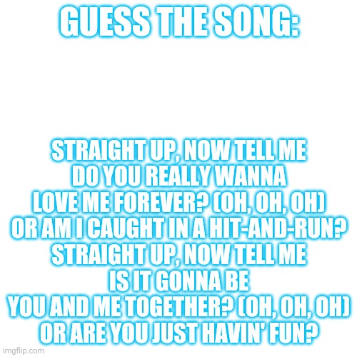 Ooooh new trend that me made??? | GUESS THE SONG:; STRAIGHT UP, NOW TELL ME
DO YOU REALLY WANNA LOVE ME FOREVER? (OH, OH, OH)
OR AM I CAUGHT IN A HIT-AND-RUN?
STRAIGHT UP, NOW TELL ME
IS IT GONNA BE YOU AND ME TOGETHER? (OH, OH, OH)
OR ARE YOU JUST HAVIN' FUN? | image tagged in memes,blank transparent square | made w/ Imgflip meme maker