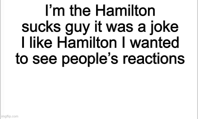 white background | I’m the Hamilton sucks guy it was a joke I like Hamilton I wanted to see people’s reactions | image tagged in white background | made w/ Imgflip meme maker
