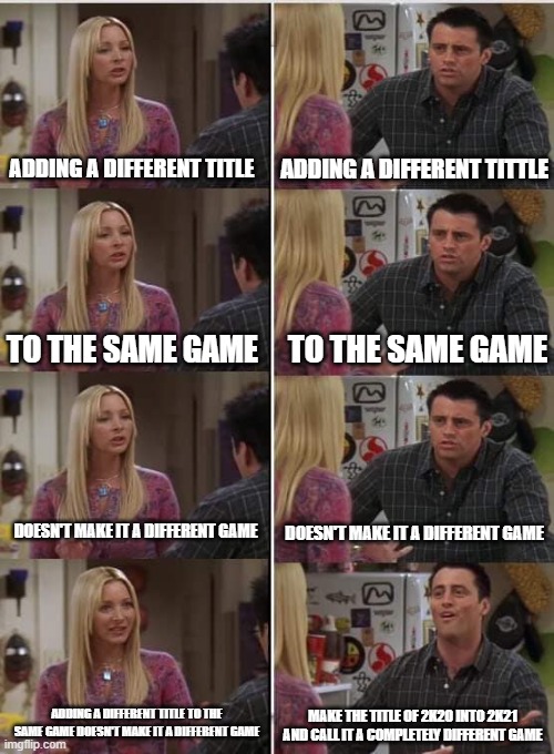 Phoebe Joey | ADDING A DIFFERENT TITLE; ADDING A DIFFERENT TITTLE; TO THE SAME GAME; TO THE SAME GAME; DOESN'T MAKE IT A DIFFERENT GAME; DOESN'T MAKE IT A DIFFERENT GAME; ADDING A DIFFERENT TITLE TO THE SAME GAME DOESN'T MAKE IT A DIFFERENT GAME; MAKE THE TITLE OF 2K20 INTO 2K21 AND CALL IT A COMPLETELY DIFFERENT GAME | image tagged in phoebe joey | made w/ Imgflip meme maker