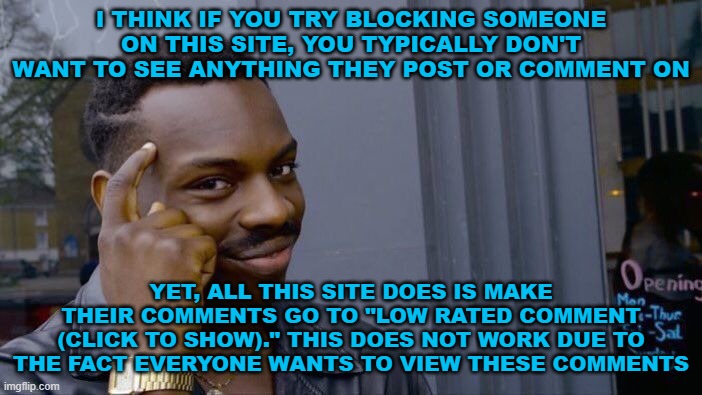 I think if you block a user you shouldn't even see the low rated comment warning. It should be like the user doesn't exist. | I THINK IF YOU TRY BLOCKING SOMEONE ON THIS SITE, YOU TYPICALLY DON'T WANT TO SEE ANYTHING THEY POST OR COMMENT ON; YET, ALL THIS SITE DOES IS MAKE THEIR COMMENTS GO TO "LOW RATED COMMENT (CLICK TO SHOW)." THIS DOES NOT WORK DUE TO THE FACT EVERYONE WANTS TO VIEW THESE COMMENTS | image tagged in memes,roll safe think about it | made w/ Imgflip meme maker