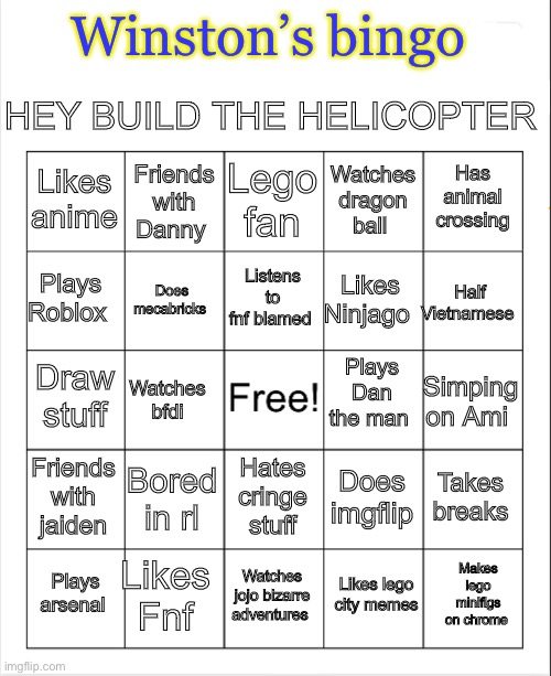 Blank Bingo | HEY BUILD THE HELICOPTER; Winston’s bingo; Lego fan; Friends with Danny; Has animal crossing; Likes anime; Watches dragon ball; Listens to fnf blamed; Plays Roblox; Half Vietnamese; Likes Ninjago; Does mecabricks; Plays Dan the man; Draw stuff; Simping on Ami; Watches bfdi; Friends with jaiden; Bored in rl; Takes breaks; Hates cringe stuff; Does imgflip; Likes Fnf; Makes lego minifigs on chrome; Plays arsenal; Watches jojo bizarre adventures; Likes lego city memes | image tagged in blank bingo | made w/ Imgflip meme maker