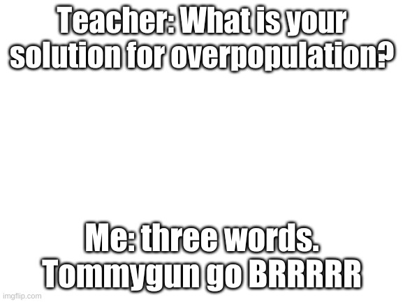 Blank White Template | Teacher: What is your solution for overpopulation? Me: three words. Tommygun go BRRRRR | image tagged in blank white template | made w/ Imgflip meme maker