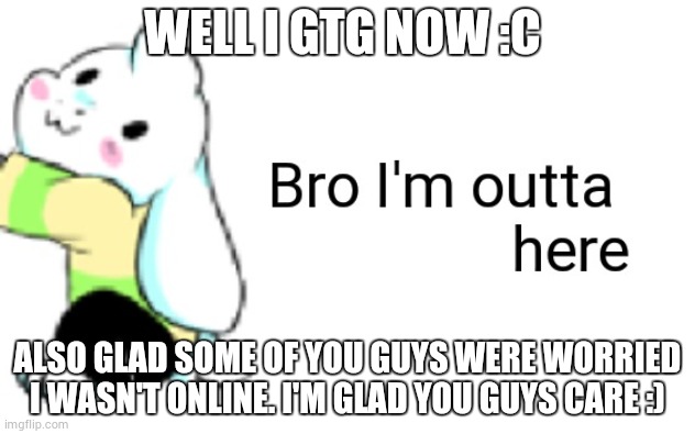 Asriel bro I'm outta here | WELL I GTG NOW :C; ALSO GLAD SOME OF YOU GUYS WERE WORRIED I WASN'T ONLINE. I'M GLAD YOU GUYS CARE :) | image tagged in asriel bro i'm outta here | made w/ Imgflip meme maker