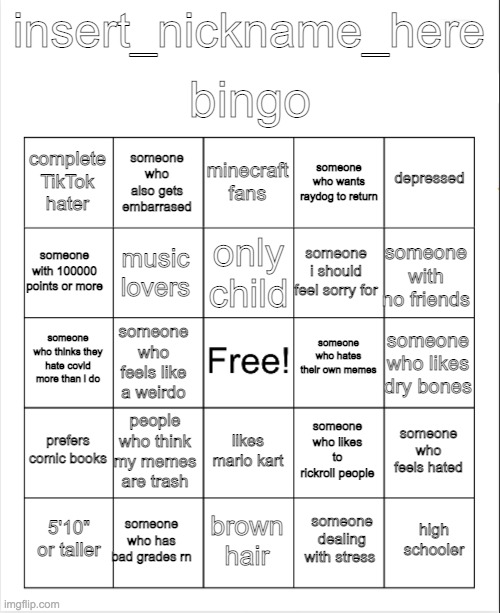 why did i make this | bingo; insert_nickname_here; minecraft fans; someone who also gets embarrased; depressed; complete TikTok hater; someone who wants raydog to return; only child; someone with 100000 points or more; someone with no friends; someone i should feel sorry for; music lovers; someone who hates their own memes; someone who thinks they hate covid more than i do; someone who likes dry bones; someone who feels like a weirdo; prefers comic books; people who think my memes are trash; someone who feels hated; someone who likes to rickroll people; likes mario kart; someone who has bad grades rn; high schooler; 5'10" or taller; brown hair; someone dealing with stress | image tagged in blank bingo | made w/ Imgflip meme maker