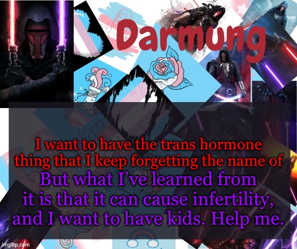 Darmug's announcement template | I want to have the trans hormone thing that I keep forgetting the name of; But what I’ve learned from it is that it can cause infertility, and I want to have kids. Help me. | image tagged in darmug's announcement template | made w/ Imgflip meme maker