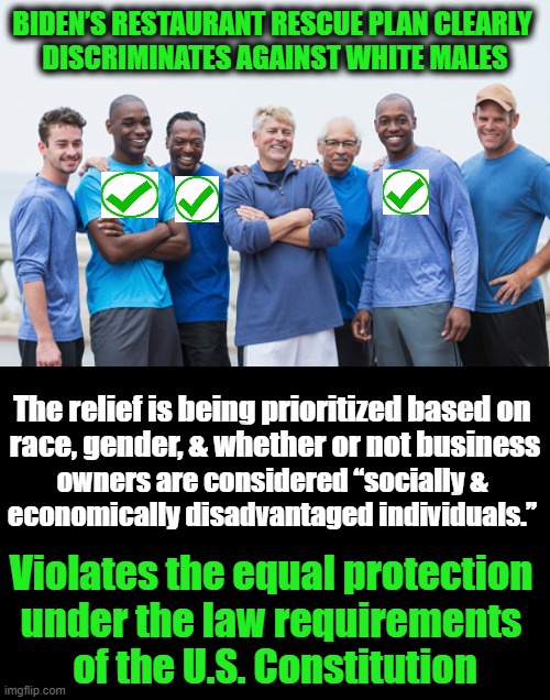 According to Democrats, Some Men Are MORE EQUAL Than Others.... | BIDEN’S RESTAURANT RESCUE PLAN CLEARLY 
DISCRIMINATES AGAINST WHITE MALES; The relief is being prioritized based on 

race, gender, & whether or not business; owners are considered “socially & 
economically disadvantaged individuals.”; Violates the equal protection 
under the law requirements 
of the U.S. Constitution | image tagged in politics,democratic socialism,racism,white man bad,the constitution,liberalism | made w/ Imgflip meme maker