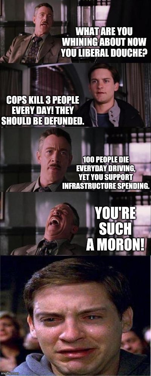Some more junk logic by the left. |  WHAT ARE YOU WHINING ABOUT NOW YOU LIBERAL DOUCHE? COPS KILL 3 PEOPLE EVERY DAY! THEY SHOULD BE DEFUNDED. 100 PEOPLE DIE EVERYDAY DRIVING, YET YOU SUPPORT INFRASTRUCTURE SPENDING. YOU'RE SUCH A MORON! | image tagged in memes,peter parker cry,stupid liberals | made w/ Imgflip meme maker