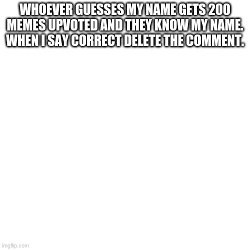 Blank Transparent Square Meme | WHOEVER GUESSES MY NAME GETS 200 MEMES UPVOTED AND THEY KNOW MY NAME. WHEN I SAY CORRECT DELETE THE COMMENT. | image tagged in memes,blank transparent square | made w/ Imgflip meme maker