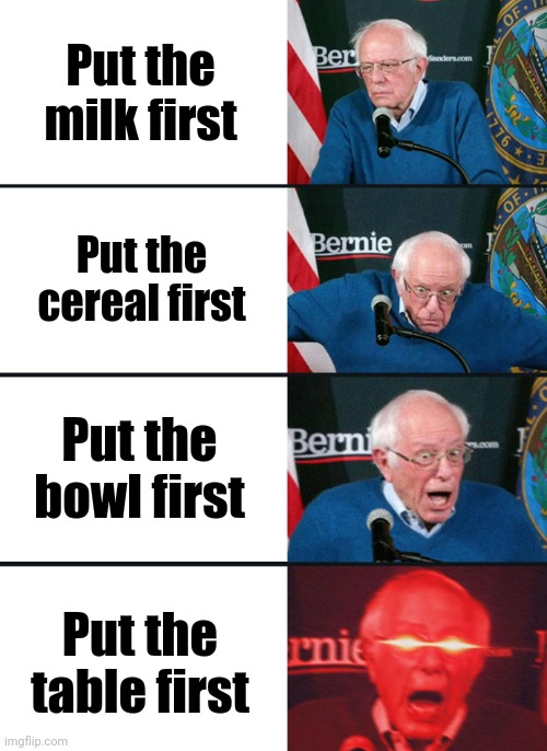 Bernie Sanders reaction (nuked) | Put the milk first Put the cereal first Put the bowl first Put the table first | image tagged in bernie sanders reaction nuked | made w/ Imgflip meme maker