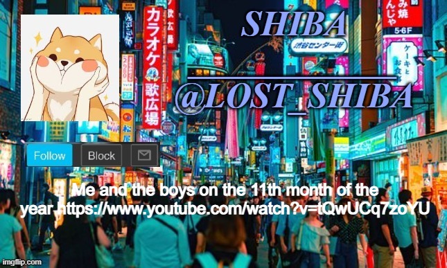 https://www.youtube.com/watch?v=tQwUCq7zoYU | Me and the boys on the 11th month of the year https://www.youtube.com/watch?v=tQwUCq7zoYU | image tagged in lost_shiba announcement template | made w/ Imgflip meme maker
