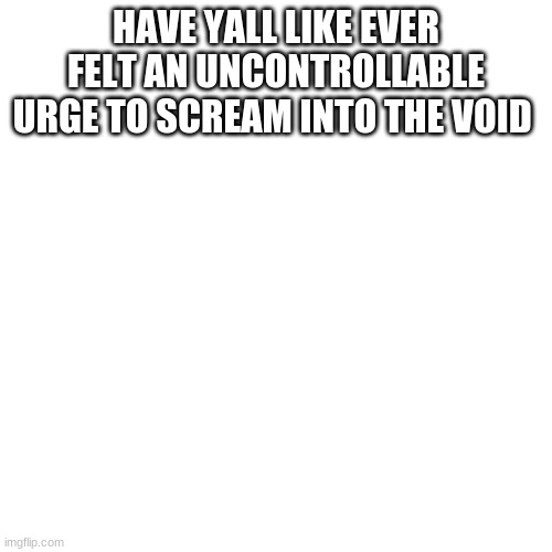 Blank Transparent Square | HAVE YALL LIKE EVER FELT AN UNCONTROLLABLE URGE TO SCREAM INTO THE VOID | image tagged in memes,blank transparent square | made w/ Imgflip meme maker